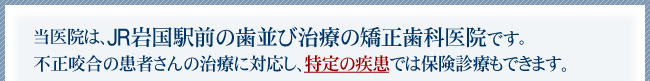 当医院は、JR岩国駅前の歯並び治療の矯正歯科医院です。あらゆる不正咬合の患者さんの治療に対応し、特定の疾患では保険診療もできます。