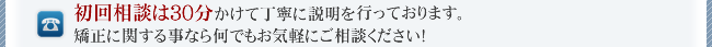 初回相談は30分かけて丁寧に説明を行っております。矯正に関する事なら何でもお気軽にご相談ください！